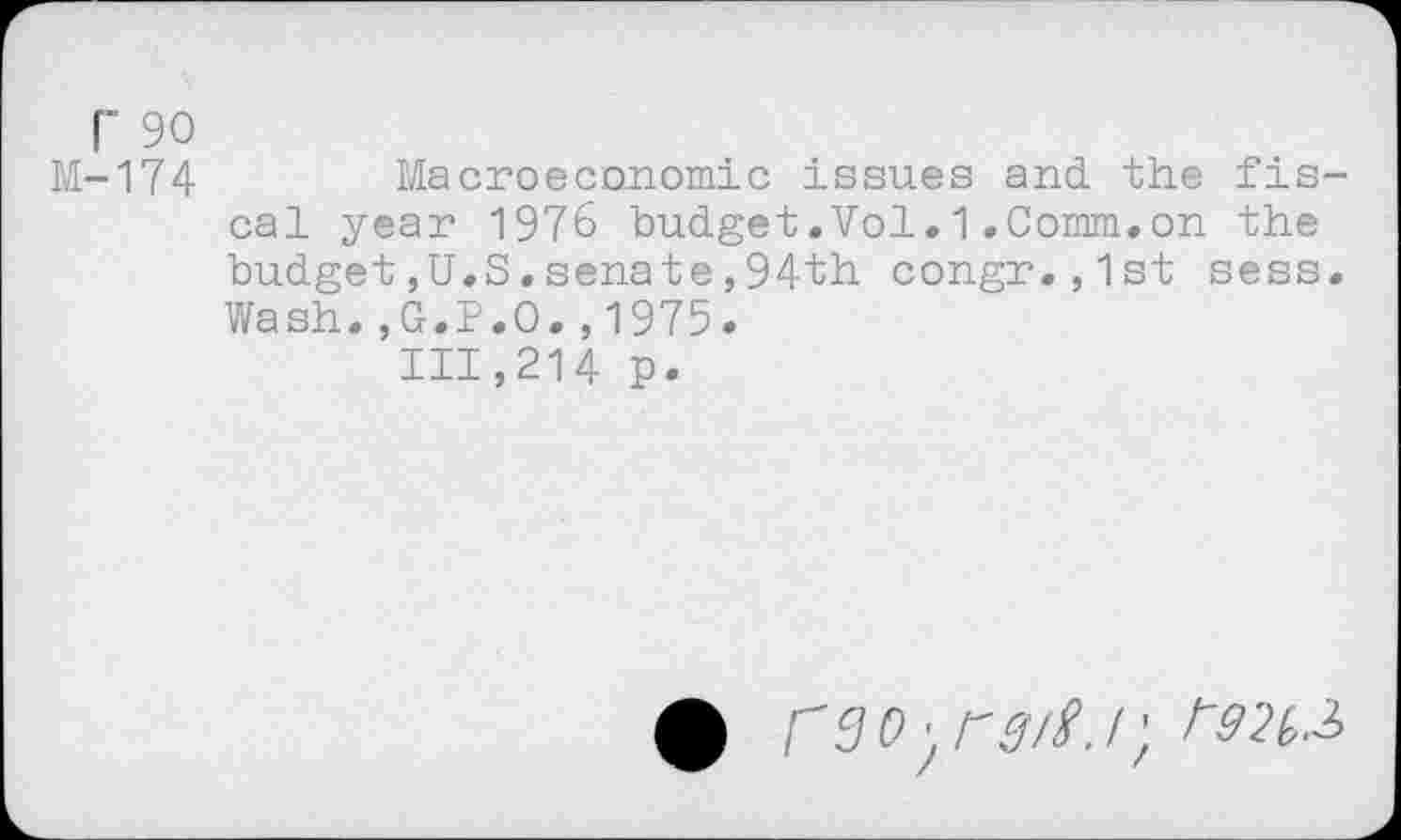 ﻿r 90
M-174	Macroeconomic issues and the fis-
cal year 1976 budget.Vol.1.Comm.on the budget,U.S.senate,94th congr.,1st sess. Wash.,G.P.O.,1975.
111,214 p.
